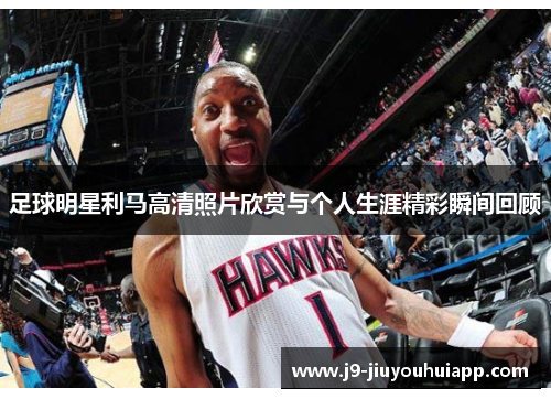 足球明星利马高清照片欣赏与个人生涯精彩瞬间回顾